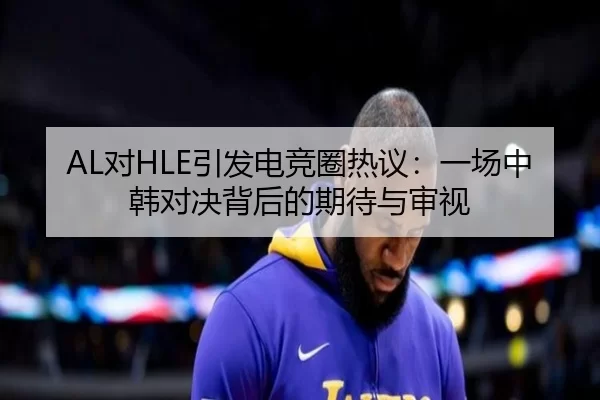 AL对HLE引发电竞圈热议：一场中韩对决背后的期待与审视